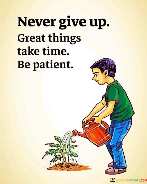 This quote conveys a message of perseverance and patience. "Never Give Up" encourages unwavering determination, emphasizing the importance of pushing through challenges. "Great Things Take Time" reminds us that significant achievements require a process. "Be Patient" suggests waiting calmly for the desired results to materialize.

The quote reflects the reality of success. It acknowledges that worthwhile accomplishments don't happen overnight. Instead, they result from consistent effort and a willingness to persist despite obstacles. The call for patience underscores the need to stay focused and optimistic during the journey toward achieving goals.

In essence, this quote serves as a motivational reminder to stay committed, maintain a positive mindset, and understand that success requires time and effort. It encourages individuals to embrace the journey, knowing that their hard work will eventually lead to meaningful and impactful outcomes.