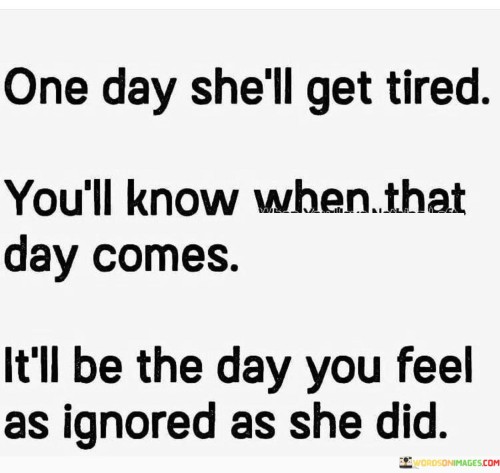 The quote "One day she'll get tired. You'll know when that day comes; it'll be the day you feel as ignored as she did" conveys the idea that there's a breaking point in relationships where one person's feelings of neglect may eventually lead to the other person experiencing the same emotions.

The quote suggests that when someone feels consistently overlooked or ignored, they may eventually reach a point of exhaustion and withdraw their emotional investment.

In essence, the quote speaks to the consequences of not valuing and acknowledging someone's presence and efforts in a relationship. It implies that the dynamics can shift when the person who once felt ignored decides to prioritize their own well-being and disengage. The quote serves as a reminder to be attentive to the feelings and needs of those around us to prevent reaching a point of mutual disconnect. It underscores the importance of open communication, empathy, and maintaining a balanced and healthy relationship.