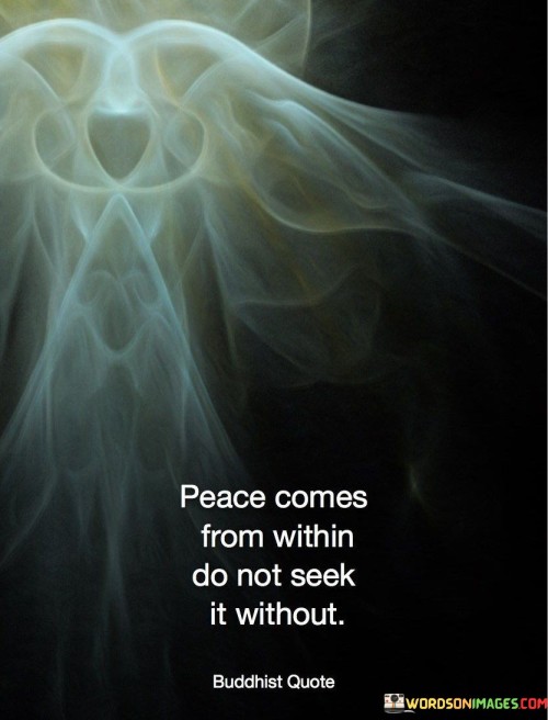 This quote emphasizes the idea that true peace is an inner state of being and should not be sought externally. It suggests that inner peace is a personal journey that cannot be found by seeking external validation, material possessions, or external circumstances.

The phrase "Peace comes from within" underscores the importance of self-awareness, self-acceptance, and inner contentment as the foundations of peace. It implies that one's inner state of mind and heart plays a crucial role in experiencing peace.

"Do not seek it without" advises against looking for peace in external sources or relying on external factors to bring about a sense of calm and contentment. Instead, it encourages individuals to turn inward, reflect on their thoughts and emotions, and cultivate a sense of peace from within themselves.