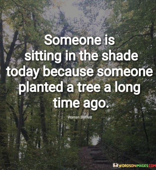 This quote illustrates the concept of foresight and its impact on the present. "Someone Is Sitting in the Shade Today" refers to enjoying the benefits. "Because Someone Planted a Tree a Long Time Ago" highlights the action taken in the past that led to those benefits.

The quote underscores the significance of long-term planning and investing effort for future rewards. It symbolizes how current comfort or success often results from past thoughtful actions.

In essence, this quote encourages forward-thinking and emphasizes the value of making thoughtful decisions and investments today that will yield positive outcomes in the future. It serves as a reminder to consider the long-term consequences of our actions.