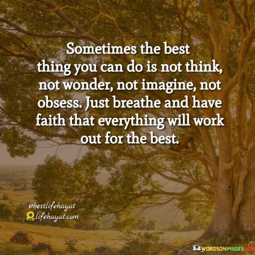 This quote advocates for mindfulness and trust in the process. "Sometime The Best Things You Can Do Is Not Thing" emphasizes the importance of pausing. "Not Wonder, Not Imagine, Not Obsess" suggests refraining from overthinking. "Just Breathe and Have Faith" promotes relaxation and confidence in outcomes.

The quote highlights the power of letting go and allowing life to unfold naturally. It encourages finding peace in the present moment and having faith that things will ultimately align for the better.

In essence, this quote encourages embracing stillness, releasing unnecessary worries, and having trust in the journey. It reminds us to find solace in the act of breathing and maintaining confidence that circumstances will ultimately lead to positive outcomes.