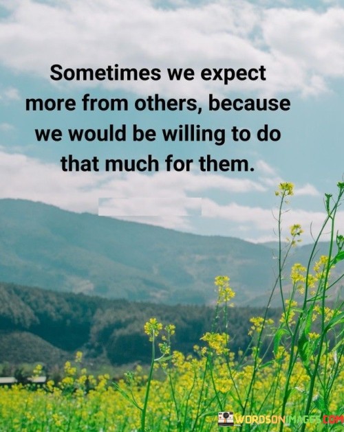 This quote reflects the concept of empathy and expectations. "Sometimes We Expect More From Others" points to our hopes. "Because We Would Be Willing to Do That Much for Them" suggests that we base expectations on our own willingness to give.

The quote highlights the human tendency to project our own actions and intentions onto others. It emphasizes understanding by acknowledging that our expectations are often rooted in our own capabilities and intentions.

 this quote encourages us to consider others' perspectives and recognize the potential disparity between our expectations and their actions. It reminds us to approach relationships with empathy and understanding, appreciating that people may have different capacities and motivations.