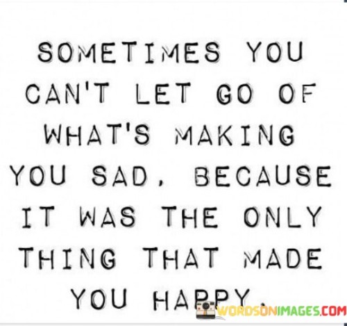 The quote "Sometimes you can't let go of what's making you sad because it was the only thing that made you happy" captures the paradoxical nature of holding onto something that brings both sadness and happiness.

The quote suggests that certain situations, relationships, or experiences may evoke mixed emotions, and letting go can be difficult when they also bring moments of joy or happiness.

In essence, the quote speaks to the complexity of human emotions and the attachment we can develop to things that have a significant impact on us, even if they are not entirely positive. It touches on the idea that the familiarity and comfort of what once made us happy can create a reluctance to let go, even in the face of sadness. The quote underscores the challenges of navigating our feelings and decisions when they are intertwined with both positive and negative aspects. It serves as a reminder that the journey toward emotional well-being often involves finding a balance between honoring our past joys and making choices that support our overall happiness and growth.