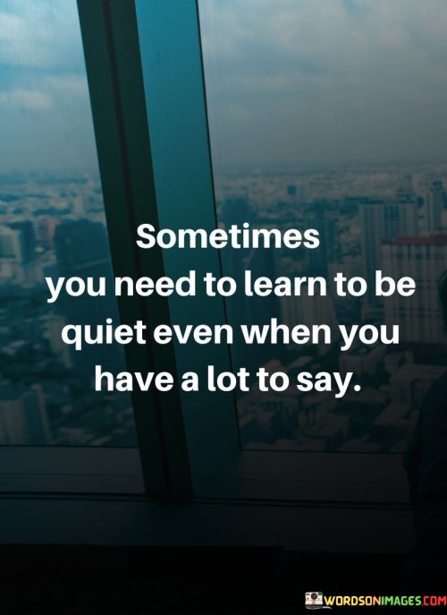 This quote emphasizes the value of restraint and silence. "Sometimes You Need To Learn To Be Quiet" suggests the importance of holding back. "Even When You Have a Lot to Say" acknowledges the presence of thoughts and opinions.

The quote highlights the power of active listening and choosing when to speak. It encourages mindfulness in communication, recognizing that silence can offer insight and understanding.

 this quote encourages the practice of thoughtful communication, reminding us that there are moments when staying quiet can be more beneficial than expressing every thought. It underscores the significance of creating space for reflection and respectful dialogue.