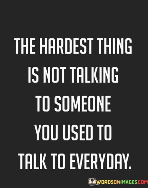 The quote highlights the emotional struggle of losing connection with someone. "Hardest thing" signifies difficulty. "Not talking to someone" implies a void. "Used to talk to everyone" underscores the contrast between past interactions and present isolation.

The quote underscores the sense of loss and emptiness. It reflects the challenge of adjusting to the absence of a once-frequent presence. "Not talking" signifies the emotional gap created by a severed connection.

In essence, the quote speaks to the emotional upheaval caused by the absence of a once-close relationship. It emphasizes the impact of losing communication with someone who was once a part of one's daily life, highlighting the feelings of loneliness and nostalgia.