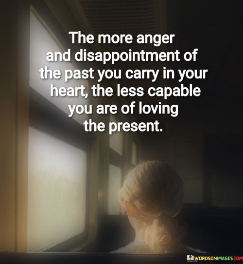 The quote highlights the impact of past negative emotions on the present. "Anger and disappointment of the past" signifies emotional baggage. "Carry in your heart" implies unresolved issues. The quote suggests that harboring past resentments hinders the ability to fully embrace the present.

The quote underscores the emotional weight of unresolved issues. It reflects how past traumas and grievances can cast a shadow over current relationships and experiences. "Less capable of loving the present" signifies the emotional barrier created by holding onto past negativity, limiting the capacity for happiness.

In essence, the quote speaks to the importance of emotional healing and letting go of past grievances. It emphasizes the need to release the burden of past anger and disappointment in order to fully engage with and appreciate the present. The quote reflects the idea that carrying emotional baggage from the past can hinder one's ability to experience love and happiness in the here and now.