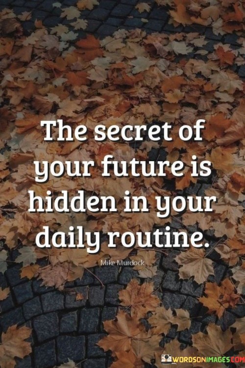 This quote underscores the profound impact of daily routines on shaping one's future. It suggests that the habits and activities we engage in routinely hold the key to our long-term success and well-being. By examining our daily choices and behaviors, we gain insight into the trajectory our life is headed.

The quote emphasizes the cumulative effect of consistent actions. Small, seemingly insignificant routines compound over time, significantly influencing our outcomes. Whether it's in terms of health, career, or personal growth, the quote implies that our future is a product of the habits we cultivate and adhere to in our everyday lives.

Furthermore, the quote encourages mindfulness in daily living. It highlights the importance of intentional decisions and the power of conscious routine design. By recognizing that the future is an extension of our current habits, we're motivated to adopt routines that align with our goals, thereby orchestrating a future that reflects our aspirations.