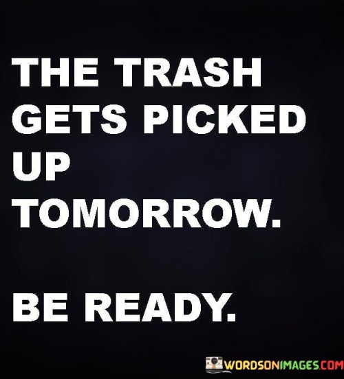 The quote "The trash gets picked up tomorrow, be ready" serves as a metaphor for life's responsibilities. It implies that preparations are essential to manage impending challenges or tasks. Just as one readies their trash for collection, being prepared ensures efficient handling of life's demands, reducing stress and maintaining order.

The quote highlights the importance of proactive planning. Anticipating and organizing tasks in advance eases burdens and prevents last-minute rushes. This approach encourages individuals to prioritize responsibilities and cultivate a disciplined mindset, fostering effective time management and productive outcomes.

Ultimately, the quote promotes a readiness for life's demands. It encourages individuals to stay organized and prepared, minimizing chaos and ensuring a smoother journey. The notion of being "ready" extends beyond trash collection, reminding us to approach life with foresight, resilience, and the willingness to handle challenges with efficiency and composure.