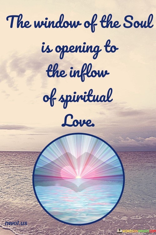 This quote conveys a message of spiritual awakening and the opening of the heart to receive spiritual love. It suggests that there is a transformative process happening within an individual where their innermost self is becoming receptive to a deeper, spiritual connection and love.

In essence, it encourages individuals to embrace this inner transformation and be open to the profound love and spiritual experiences that may come with it.

Ultimately, this quote serves as a reminder to individuals to prioritize and explore their own spiritual journeys and the potential for a more profound connection with the divine or the universe, highlighting that the "window of the soul" is a gateway to profound spiritual experiences and love.