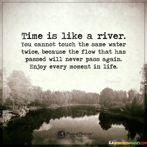 This quote draws a parallel between time and a river's constant movement. "Time Is Like a River" likens the passage of time to flowing water. "You Cannot Touch the Same Water Twice" emphasizes the irreversible nature of time's progression.

The quote encourages living in the present and appreciating each moment. "The Flow That Has Passed Will Never Pass Again" underscores the uniqueness of each moment. "Enjoy Moments in Life" prompts us to find joy in the present.

In essence, this quote inspires us to value the present, recognizing that time is fleeting and moments are precious. It encourages us to fully engage in the experiences life offers and to savor each instant, as they are all part of a continuous, irreversible flow.