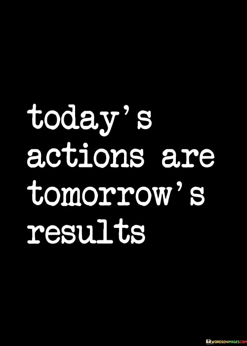 The quote "Today's actions are tomorrow's results" underscores the cause-and-effect relationship between present actions and future outcomes. It highlights the direct impact of choices on future circumstances. This perspective encourages individuals to make intentional decisions and invest effort today to shape a positive and rewarding tomorrow.

The quote emphasizes the importance of proactive behavior. Actions taken today lay the foundation for future achievements. By focusing on productive and purposeful endeavors, individuals can pave the way for desired outcomes, nurturing a sense of responsibility and motivating them to consistently strive for excellence.

Ultimately, the quote promotes a forward-looking attitude. It encourages individuals to be mindful of their actions' potential long-term consequences. By recognizing that today's efforts ripple into tomorrow, individuals can harness the power of intentionality, creating a sense of empowerment and motivation to shape a future that aligns with their aspirations.