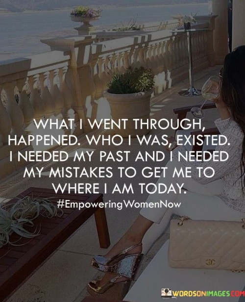 The quote "What I went through happened, who I was existed. I needed my past, and I needed my mistakes to get me to where I am today" reflects the idea that our past experiences, including mistakes, play a vital role in shaping our present selves and our journey.

The quote suggests that every part of our past, both positive and negative, contributes to our personal growth and development.

In essence, the quote speaks to the concept of resilience and learning from our experiences. It acknowledges that the challenges and mistakes we've encountered have contributed to our strength and wisdom. Instead of regretting or dwelling on the past, the quote emphasizes the importance of embracing it as an essential part of our journey. Our past shapes our present, and our mistakes provide valuable lessons that propel us forward. The quote encourages us to accept our history, both good and bad, and recognize how it has shaped our character and brought us to where we are today. It underscores the significance of personal growth and the transformative power of our experiences.