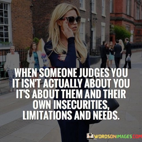 The quote "When someone judges you, it isn't actually about you; it's about them and their own insecurities, limitations, and needs" emphasizes the projection of others' issues onto judgments. It suggests that critical opinions often stem from the insecurities and biases of the person passing judgment, rather than an accurate assessment of you.

The quote underscores the concept of empathy. It prompts individuals to recognize that judgments reveal more about the judger than the judged. This perspective encourages compassion and a refusal to internalize baseless criticisms, allowing individuals to maintain self-confidence and emotional well-being despite external opinions.

Ultimately, the quote promotes emotional resilience. It advocates separating oneself from the judgments of others, understanding that they reflect the judger's own struggles. By internalizing this perspective, individuals can shield themselves from undue negativity and focus on their own growth, unburdened by the weight of unfounded judgments.