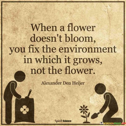 The quote "When a flower doesn't bloom, you fix the environment in which it grows, not the flower" draws a parallel between personal development and nurturing conditions. It suggests that addressing external factors can promote growth, rather than trying to change inherent qualities. This perspective emphasizes the importance of creating a supportive and conducive environment.

The quote underscores the influence of surroundings. Just as a flower thrives with proper care, individuals flourish when provided with suitable conditions. Focusing on improving the context – whether it's physical, emotional, or social – can help unlock one's potential, leading to more favorable outcomes and personal growth.

Ultimately, the quote promotes a holistic approach to progress. It encourages individuals to consider the larger picture and recognize the role of external factors. By optimizing the environment, people can create a foundation for success, allowing their inherent qualities to bloom naturally and thrive under nurturing circumstances.