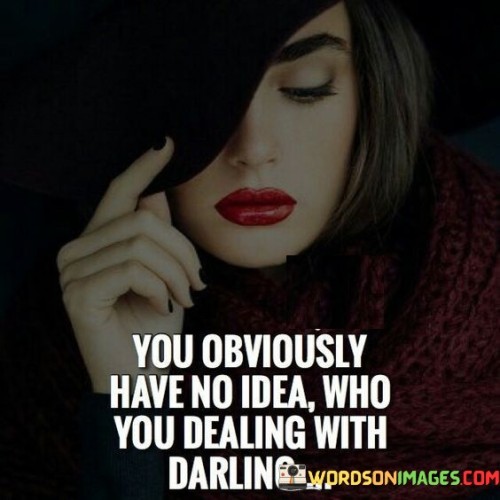 The quote, "You obviously have no idea who you're dealing with, darling," asserts the speaker's confidence and self-assuredness. It suggests that the person they are addressing is underestimating or misunderstanding their capabilities and strength. The use of "darling" adds a touch of assertive sass and emphasizes the speaker's self-assurance.

The phrase serves as a warning or reminder to the other person not to underestimate the speaker's abilities or determination. It implies that the speaker knows their worth and is prepared to assert themselves if necessary. It conveys a sense of authority and resilience, challenging anyone who might try to undermine or take advantage of them.

In essence, the quote encapsulates a confident and assertive stance, as the speaker makes it clear that they will not allow themselves to be underestimated or treated with disrespect. It serves as a declaration of their self-awareness and strength, cautioning others not to underestimate the power and capabilities of the person they are addressing.