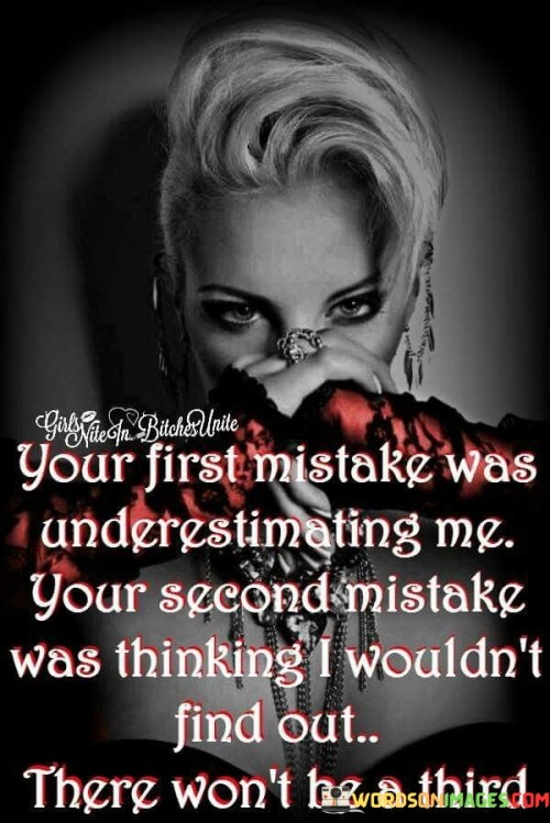 The quote, "Your first mistake was underestimating me. Your second mistake was thinking I wouldn't find out. There won't be a third," showcases the speaker's assertiveness and determination to confront deceit and manipulation. The first sentence implies that the person they are addressing made a critical error by underestimating the speaker's capabilities or strength.

The second sentence reveals that the person attempted to deceive the speaker, but the speaker was astute enough to uncover the truth. This suggests that the speaker is vigilant and observant, refusing to be kept in the dark or taken advantage of.

The final sentence serves as a warning that there will be consequences if the person tries to deceive or underestimate the speaker again. It conveys a strong message of self-empowerment and setting clear boundaries. The quote asserts the speaker's willingness to confront dishonesty and stand up for themselves, asserting that they will not tolerate being deceived a third time.In essence, the quote showcases the speaker's resilience and unwillingness to be manipulated. It demonstrates the importance of self-awareness and the ability to recognize when others may be underestimating or deceiving us. It serves as a powerful statement of the speaker's determination to protect themselves and stand firm in the face of dishonesty.