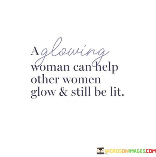 This empowering statement celebrates the idea that a woman's radiance and success are not diminished by uplifting and supporting other women. On the contrary, a woman who shines brightly can inspire and empower others to glow alongside her, creating a collective sense of brilliance and strength.

When a woman embraces her own glow, she has the power to uplift and encourage other women around her. Her confidence and positivity become contagious, fostering a community of support and camaraderie among women. Rather than competing or comparing, she celebrates the successes of others, understanding that there is enough room for everyone to shine.

The phrase also emphasizes that a woman can maintain her own sense of brilliance while lifting others up. Supporting others doesn't take away from her own light; instead, it adds to the overall radiance of the collective. By empowering and helping others, she contributes to a more inclusive and thriving environment for everyone.