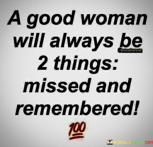 This poignant statement speaks to the lasting impact of a good woman in the lives of those around her. The phrase suggests that such a woman leaves a profound and enduring impression, even after she is no longer present.

When someone is "missed," it implies that their absence is deeply felt and that their unique qualities, contributions, and presence are cherished by those who knew them. A good woman's influence and the positive imprint she leaves behind make her unforgettable to those who had the privilege of knowing her.

The notion of being "remembered" further emphasizes the significance of her character, actions, and kindness. A good woman's legacy lives on through the memories, stories, and the positive impact she had on the lives of others. Even in her absence, her virtues and the love she shared continue to inspire and influence those who were touched by her presence.