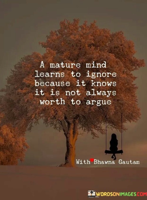 The quote "A mature mind learns to ignore because it knows it is not always worth to argue" highlights emotional intelligence and self-control. It suggests that maturity involves choosing not to engage in unnecessary conflicts. This perspective emphasizes the importance of conserving energy and prioritizing productive discussions over futile disagreements.

The quote underscores the value of discernment. Ignoring trivial matters preserves mental and emotional well-being, fostering a focus on meaningful interactions. This wisdom prevents wasting time and energy on futile disputes, promoting constructive communication and personal growth.

Ultimately, the quote promotes a sense of emotional maturity. It encourages individuals to rise above minor disagreements and embrace a broader perspective. By recognizing the limited value of certain arguments, individuals can allocate their resources to more significant pursuits, nurturing healthier relationships and maintaining a sense of inner peace.
