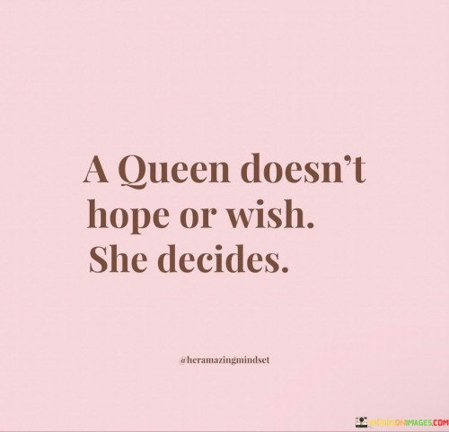 This powerful statement reflects the essence of true leadership and empowerment. It emphasizes that a queen, as a symbol of strength and authority, doesn't passively rely on hope or wishful thinking. Instead, she takes decisive action and makes choices that shape her destiny and the world around her.

Leadership requires confidence, determination, and the ability to make tough decisions. A queen embodies these qualities and understands the importance of being proactive rather than passive. She doesn't wait for things to happen; she takes control of her circumstances and directs the course of her life. The phrase also serves as a reminder to others that they, too, can embrace this mindset. It encourages individuals to be assertive and take charge of their lives, making informed choices and working towards their goals with unwavering determination.