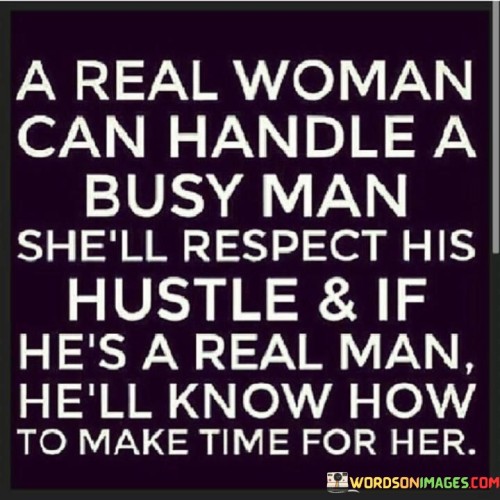 This statement speaks to the understanding and compatibility between two individuals in a relationship. It suggests that a real woman is capable of handling a partner who leads a busy life due to his commitments and ambitions. Rather than feeling neglected or demanding constant attention, she respects his dedication to his work or other responsibilities.

Likewise, the quote implies that a real man recognizes the value of the relationship and the woman in his life. Despite his busy schedule, he will prioritize making time for her and nurturing the connection they share. He understands that maintaining a healthy and loving relationship requires effort, communication, and quality time together.

In essence, the quote promotes the idea of mutual respect and consideration in a relationship. Both partners acknowledge and support each other's ambitions and commitments, while also making sure to foster their emotional bond. It celebrates the strength and maturity of a real woman who can handle the challenges of a busy partner and a real man who prioritizes his relationship alongside his other pursuits. Such an understanding and balanced dynamic can lead to a fulfilling and harmonious partnership.