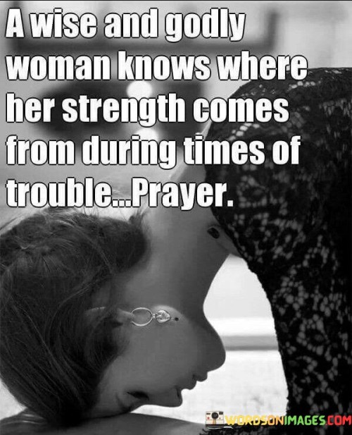 This quote emphasizes the importance of faith and reliance on a higher power, particularly for women facing difficult times. A wise and godly woman understands that her strength doesn't solely rely on her own abilities but comes from a deeper spiritual source. When confronted with challenges, she turns to prayer as a means of finding solace, guidance, and resilience.

In times of trouble, prayer becomes a powerful tool for finding comfort and peace. It allows a woman to connect with her beliefs, seek divine intervention, and draw strength from her faith. This practice can provide the courage to face adversity, the wisdom to make sound decisions, and the hope to persevere through difficult circumstances.

This quote celebrates the notion that spirituality can be a source of empowerment for women. It encourages a woman to embrace her faith and lean on it during times of need, recognizing that her connection to a higher power can be a wellspring of inner strength and endurance. By turning to prayer, she acknowledges her vulnerability while also acknowledging her ability to overcome challenges with the support of her beliefs.