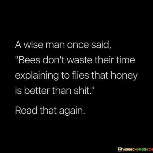 This quote metaphorically conveys the idea of focusing on meaningful endeavors. Just as bees diligently collect honey instead of engaging with waste, wise individuals prioritize valuable pursuits over futile arguments. The analogy highlights the importance of using one's time and energy wisely, emphasizing the significance of constructive actions over unproductive discussions.

The quote underscores the notion that attempting to convince those who refuse to appreciate quality is fruitless. Similar to bees not bothering to explain honey's superiority to flies, it suggests that investing effort in unresponsive or uninterested audiences is unproductive. Wise individuals discern when to channel their communication toward receptive recipients who can truly appreciate and benefit from their insights.

In a broader sense, the quote encourages discernment in choosing where to invest time and effort. Just as bees focus on honey, a valuable resource, rather than waste, it advises us to prioritize positive, enriching interactions and endeavors. This concept extends to avoiding futile arguments and instead, engaging in meaningful conversations and pursuits that contribute to personal growth and societal progress.