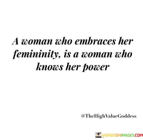 The statement highlights the strength and empowerment that come with embracing one's femininity. A woman who fully embraces her femininity is one who recognizes and understands the inherent power and value of being a woman. Rather than conforming to societal expectations or trying to fit into predefined gender roles, she confidently embraces her authentic self and acknowledges the unique qualities that make her a powerful individual.

Embracing femininity involves celebrating traits such as empathy, intuition, compassion, and emotional intelligence. It means valuing these qualities as strengths rather than perceiving them as weaknesses. By doing so, a woman can harness her feminine attributes to excel in various aspects of life, including personal relationships, career, and leadership roles.

Moreover, embracing femininity is an act of self-empowerment. It signifies a woman's ability to break free from limiting stereotypes and embrace her identity unapologetically. By owning her femininity, she paves the way for others to do the same, promoting a more inclusive and empowering environment for all individuals, regardless of gender. In essence, a woman who embraces her femininity radiates confidence and authenticity, becoming a shining example of personal power and strength.