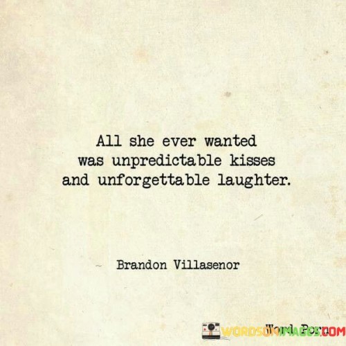 The statement beautifully captures the simple yet profound desires of the person described. "All she ever wanted was unpredictable kisses and unforgettable laughter" suggests that her heart's desires revolve around experiencing love and joy in their purest forms. She craves spontaneous and unexpected displays of affection in the form of unpredictable kisses, highlighting her yearning for genuine, affectionate connections.



In summary, the statement illustrates a person who prioritizes the beauty of genuine affection and joy in life. Her desires are centered around experiencing love through unpredictable kisses, reflecting her longing for authentic and spontaneous connections. The craving for unforgettable laughter emphasizes her appreciation for shared moments of happiness and underscores the value of living in the present, cherishing the simple pleasures that bring immense joy and fulfillment to her life.