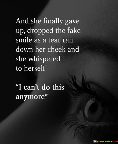 The statement depicts a powerful moment of realization and vulnerability in a woman's life. It suggests that after a prolonged struggle, she reaches a breaking point and decides to let go of the facade she has been wearing—a fake smile that concealed her true emotions. As a tear falls, her emotions overflow, and she admits to herself that she can no longer endure the burden she has been carrying.

This scene portrays the immense strength it takes for someone to acknowledge their struggles and embrace their vulnerability. By dropping the fake smile, she allows herself to express her true feelings, symbolizing an act of self-compassion and authenticity. The tear running down her cheek signifies the release of pent-up emotions that have been suppressed for too long.


In summary, the statement portrays a woman's transformative journey as she embraces her vulnerability and acknowledges her emotional pain. By letting go of the fake smile and admitting her inability to continue the charade, she takes a significant step towards self-awareness and healing. It reminds us of the importance of being true to ourselves, acknowledging our emotions, and seeking the support needed to navigate life's challenges with authenticity and compassion.