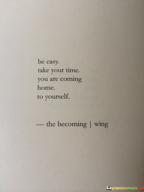 This quote offers a soothing perspective on self-discovery and personal growth. "Be Easy" encourages a relaxed and patient approach to the journey of understanding oneself. "Take Your Time" emphasizes the importance of gradual, unhurried progress. "You Are Coming Home To Yourself" conveys the idea that self-awareness leads to a profound sense of belonging and authenticity.

"Be Easy" suggests releasing stress and embracing a calm mindset. "Take Your Time" advocates for avoiding rush and allowing inner exploration to unfold naturally. "Coming Home To Yourself" metaphorically portrays self-discovery as a return to one's true essence, where understanding and acceptance foster a sense of inner homecoming.

This quote promotes self-compassion and inner connection. "Be Easy" advises against self-imposed pressure. "Take Your Time" underscores the value of a patient, compassionate attitude. "Coming Home To Yourself" portrays self-discovery as a comforting reunion, where understanding and self-acceptance await, creating a harmonious relationship with one's own identity.