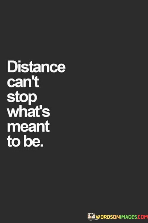 Distance can't block true connections. This quote reminds us that when two people share a strong bond or destiny, physical space won't break it. It's like love and friendship are tied by an invisible thread that can't be severed by miles.

Sometimes, life separates us from those we care about, but this separation doesn't weaken the love or purpose that unites us. It's a powerful message of hope, saying that no matter how far apart we are, our hearts remain close.

So, remember: "Distance can't stop what's meant to be." It's a testament to the resilience of human connections, emphasizing that love and destiny are forces that can conquer even the greatest geographical divides.