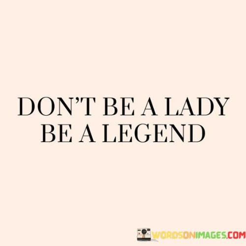 The phrase "Don't be a lady, be a legend" encourages women to break free from societal norms and expectations associated with femininity and embrace their extraordinary potential. It challenges the idea of conforming to traditional gender roles and suggests that women should strive to leave a lasting impact on the world, becoming legends in their own right. The statement promotes empowerment, individuality, and fearlessness, inspiring women to pursue their passions, dreams, and aspirations without limitations.


Becoming a legend implies leaving a significant mark on history or society. It urges women to aim high, set ambitious goals, and not be afraid to challenge the status quo. By striving to become legends, women are encouraged to push boundaries, shatter glass ceilings, and make a positive impact in their chosen fields or endeavors. The phrase embodies the idea that women have the power to achieve greatness and change the world through their talents, passions, and determination.