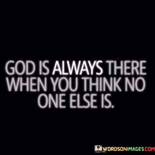 This quote emphasizes the belief that God is a constant and ever-present presence in one's life, even when it may feel like no one else is there for them. It conveys the idea that God offers unwavering support and companionship, especially during moments of solitude or loneliness.

In essence, it encourages individuals to recognize and appreciate the abiding presence of God, knowing that they are never truly alone.

Ultimately, this quote serves as a reminder of the belief in God's enduring love and companionship, highlighting the idea that He is always there to provide comfort, guidance, and solace when it may seem like no one else is.