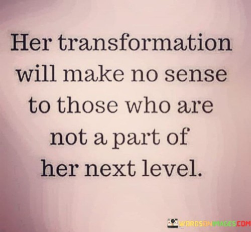 The statement "Her transformation will make no sense to those who are not a part of her next level" suggests that the changes and growth a woman undergoes in her personal journey may be difficult for others to comprehend, especially if they are not involved in her evolution. This transformation could be a significant shift in various aspects of her life, such as her mindset, beliefs, goals, or priorities. Those who are not actively part of her inner circle or supportive of her progress may struggle to understand the reasons behind her choices and newfound direction.


It's essential to recognize that personal growth is a deeply individual experience, and not everyone will grasp the reasons or motivations behind someone's transformation. Each person's path is unique, and the changes they make are often driven by their evolving desires, ambitions, and self-discovery. While some may not understand her transformation, what matters most is that she stays true to herself and surrounds herself with individuals who support and appreciate her growth