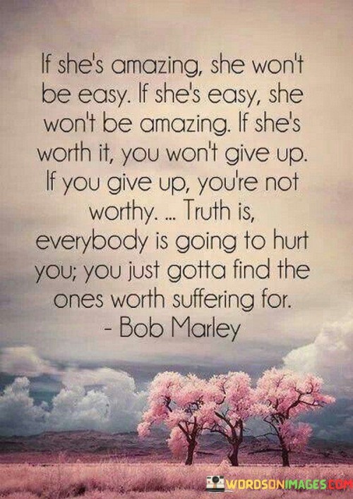 This statement reflects the complexity of relationships and the idea that genuine connections often require effort and dedication. The phrase, "If she's amazing, she won't be easy; if she's easy, she won't be amazing," suggests that truly remarkable individuals may come with challenges and complexities that need to be navigated. The path to a meaningful and fulfilling relationship may not always be smooth, but the rewards can be extraordinary.

The assertion that "if she's worth it, you won't give up; if you give up, you're not worthy," emphasizes the importance of perseverance and commitment in a relationship. When someone is genuinely special to you, you'll be willing to overcome obstacles and work through difficulties rather than giving up easily. It also hints at the notion that a person's value is not solely determined by external factors but rather by their dedication and loyalty to those they care about.

The truth expressed in the last part, "everybody is going to hurt you; you just gotta find the ones worth suffering for," acknowledges the inevitability of experiencing pain or heartache in relationships. However, it encourages seeking out those individuals who make the challenges worthwhile and whose love and companionship enrich your life in ways that surpass the difficulties. It underscores the significance of finding genuine connections and investing in relationships that bring fulfillment and happiness, even amidst the trials that life may present.