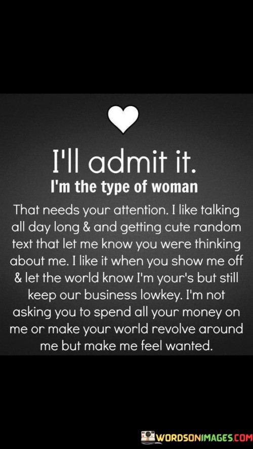 The statement portrays a woman who is open about her desire for attention and communication in a relationship. She appreciates frequent conversations and sweet, unexpected texts that make her feel cherished and remembered. Being shown off by her partner gives her a sense of pride and security in their commitment. However, she also values discretion and prefers to keep certain aspects of their relationship private, striking a balance between sharing their connection with the world and maintaining intimacy.

The woman's request for attention doesn't imply materialistic intentions; she clarifies that she is not asking her partner to spend extravagantly on her. Instead, her emphasis lies on emotional connection and meaningful gestures that affirm their bond. Her candidness highlights the importance of communication and understanding in a relationship, emphasizing that expressing affection and appreciation can foster a deeper connection between partners. It's a call for genuine emotional investment and a desire to feel valued and cherished in a loving relationship.