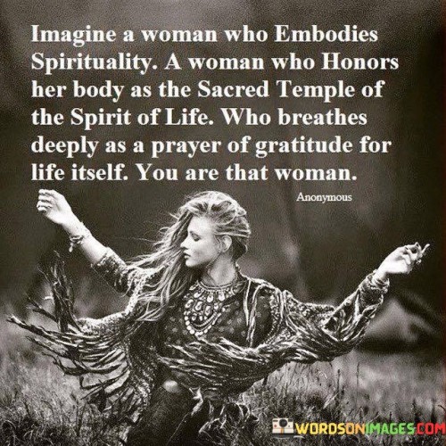 This empowering quote envisions a woman who embraces spirituality and honors her body as a sacred vessel of life. "Imagine A Woman Who Embodies Spiritually" suggests a woman deeply connected to her inner self and the spiritual essence of life. She seeks meaning and purpose beyond the material realm, embracing a sense of divine connection.

"A Woman Who Honors Her Body as the Sacred Temple of the Spirit of Life" emphasizes her reverence for her physical form, recognizing it as a vessel for the spirit of life. This indicates a deep appreciation for her body's capabilities and its role in her spiritual journey.

The quote concludes with "You Are That Woman," inviting the reader to see themselves as the embodiment of this empowered woman. It serves as a reminder of the potential for spiritual connection and self-honoring within each individual, encouraging them to embrace their inner spirituality and value the sacredness of their existence.

In summary, the quote celebrates the union of spirituality and self-awareness, portraying a woman who cherishes her body and its connection to the spirit of life. It inspires self-reflection and recognition of one's own capacity for spiritual growth and appreciation for life's sacredness. By envisioning themselves as that empowered woman, individuals are encouraged to live in harmony with their spirituality and recognize the divine within themselves.