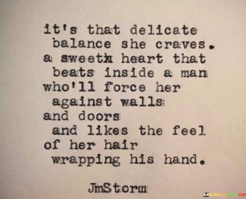 This provocative quote delves into a woman's desire for a specific type of passionate and intense relationship. "It's That Delicate Balance She Craves" suggests that the woman seeks a balance between tenderness and intensity in her romantic interactions. She desires a connection that is both gentle and fierce, where emotions run deep, and intimacy is profound.


The final part of the quote, "A Man Who'll Force Her Against Walls and Doors and Likes the Feel of Her Hair Wrapping His Hand," portrays the woman's desire for a partner who exudes dominance and confidence. It suggests that she seeks a passionate lover who is not afraid to take charge and express his desire for her physically and emotionally.

In summary, the quote delves into the complexities of a woman's desires, seeking a connection that balances tenderness and intensity. It portrays a yearning for a powerful and passionate love that envelops both partners in a consuming and profound connection. The quote hints at the longing for a partner who exudes confidence and intensity in expressing his desire for her.