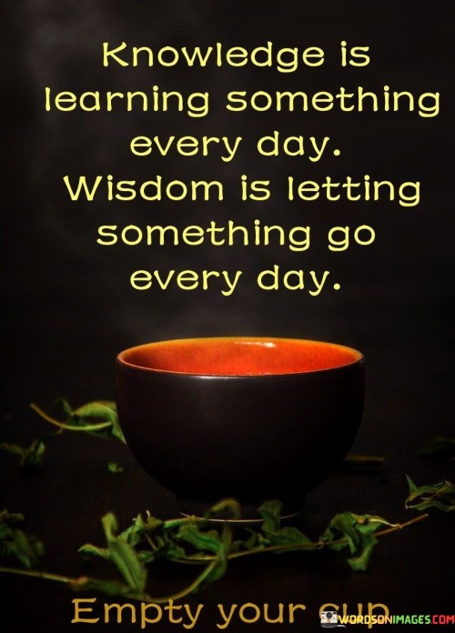 The quote "Knowledge is learning something every day; wisdom is letting something go every day" contrasts knowledge and wisdom. It implies that while knowledge involves acquiring information, wisdom encompasses the ability to release attachments and beliefs. This distinction highlights the transformative power of letting go for personal growth.

The quote underscores the concept of personal evolution. Wisdom involves recognizing that holding onto outdated or unnecessary beliefs can hinder progress. Releasing these mental and emotional burdens clears space for new insights, allowing individuals to adapt, evolve, and make room for deeper understanding.

Ultimately, the quote promotes a balanced approach to growth. It encourages continuous learning and introspection while advocating the importance of humility and open-mindedness. By understanding that wisdom involves both accumulation and release, individuals can navigate their journeys with a sense of curiosity, adaptability, and the capacity to embrace change.