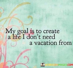 My-Goal-Is-To-Create-A-Life-I-Dont-Need-A-Vacation-From-Quotes.jpeg