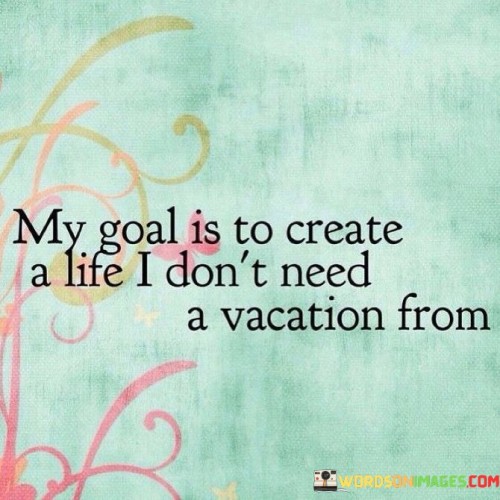 My-Goal-Is-To-Create-A-Life-I-Dont-Need-A-Vacation-Quotes.jpeg