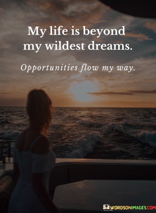 This optimistic quote reflects a sense of gratitude and fulfillment in one's life. "My Life Is Beyond My Wildest Dreams" suggests that the person's life has surpassed even their most extravagant aspirations or imaginings. It denotes a sense of amazement and disbelief at how far they have come and the blessings they have received.

The quote continues with "Opportunities Flow My Way," indicating that the person experiences a continuous stream of opportunities and possibilities. This may imply that they attract positive circumstances and are open to new experiences and chances for growth.

Overall, the quote exudes positivity and contentment, expressing a profound appreciation for the abundance of opportunities and blessings in the person's life. It serves as a reminder of the power of optimism and gratitude, showcasing the beauty of embracing life's unexpected joys and the limitless potential it holds. The quote may inspire others to focus on the positive aspects of their own journeys and remain open to the endless possibilities that life can offer.