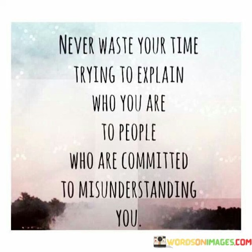 This statement advises against explaining oneself to those who won't understand. "Never Waste Your Time Trying to Explain Who You Are" underscores the futility of such efforts. "To People Who Are Committed to Misunderstanding You" points out the unyielding nature of their perspective.

The statement highlights the importance of investing time and energy in meaningful interactions and relationships, rather than trying to change the minds of those who are determined to misconstrue your intentions.

In essence, this statement encourages focusing on connections where understanding and empathy prevail, and refraining from exhausting oneself in futile attempts to convince those who are set on misunderstanding. It promotes a healthy prioritization of one's emotional well-being and constructive communication.