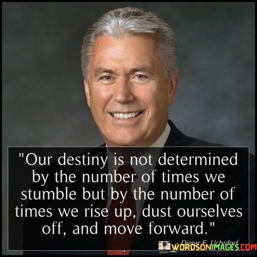 This statement emphasizes resilience in shaping our destiny. "Our Destiny Is Not Determined By the Number of Times We Stumble" highlights that setbacks don't define us. "But by the Number of Times We Rise Up, Dust Ourselves Off, and Move Forward" underscores the importance of perseverance and progress.

The statement conveys the idea that our path is influenced by how we respond to challenges, showing the significance of resilience and determination.

In essence, this statement inspires us to embrace setbacks as opportunities for growth and to keep moving forward despite obstacles. It encourages a mindset of persistence and a focus on progress, reminding us that our ability to rise after stumbling ultimately shapes our journey.