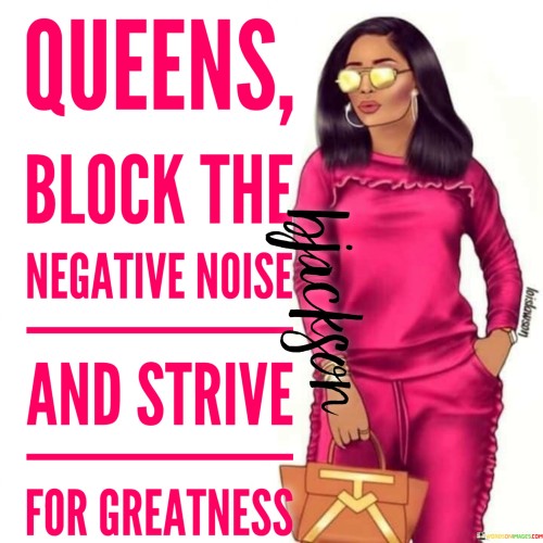 This empowering quote emphasizes the strength and resilience of queens, symbolizing powerful and influential women. "Queens Block the Negative Noise" suggests that strong women do not let negativity or criticism affect them. They have the ability to shield themselves from harmful influences and toxic opinions, allowing them to stay focused and grounded in their pursuits.

The quote continues with "And Strive for Greatness," indicating that queens have a relentless determination to achieve greatness. They set high goals and work tirelessly to realize their ambitions, regardless of obstacles or doubts. Their pursuit of greatness encompasses not only personal success but also making a positive impact on their communities and the world around them.

Overall, the quote celebrates the fortitude and tenacity of queens – women who rise above negativity and prioritize their pursuit of excellence. It encourages women to embrace their inner strength, block out negative influences, and strive for greatness in all aspects of their lives. The quote serves as a reminder that women have the power to overcome challenges and make a difference in the world, asserting their worth and influence with grace and determination.