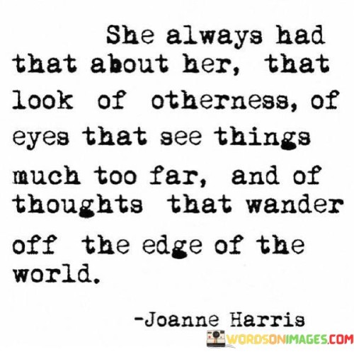 This quote beautifully captures the essence of a woman who possesses a sense of uniqueness and depth. "She Always Had That About Her, That Look Of Otherness" suggests that she stands out from the crowd, exuding an aura of individuality and distinctiveness. Her presence is captivating, drawing attention due to her unconventional nature and the sense that there is something extraordinary about her.

The quote continues with "Of Eyes That See Things Much Too Far And Of Thoughts That Wander Off The Edge Of The World." This phrase highlights her deep perception and profound thoughts. Her eyes seem to hold a wisdom that extends beyond the present, and her thoughts venture into uncharted territories of imagination and contemplation.

Overall, the quote celebrates the beauty of individuality and the power of imagination. It portrays a woman who possesses a unique perspective and an innate ability to see beyond the ordinary. Her enigmatic aura sparks curiosity and fascination, drawing people to her to discover the vastness of her thoughts and insights. The quote encourages the appreciation of the diversity of human experiences and the wonder of minds that wander far and wide.