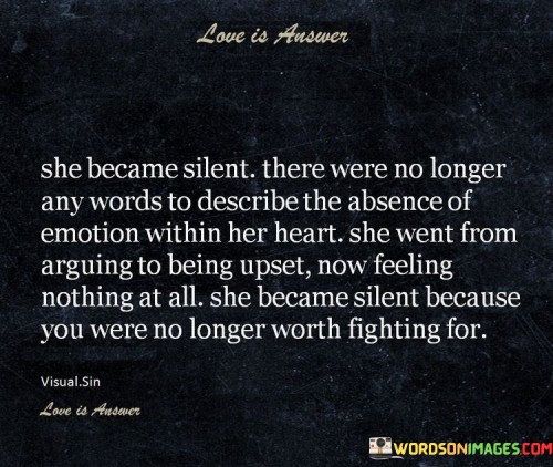 This quote portrays a profound transformation in the woman's emotional state. "She Became Silent" suggests that she retreated into silence, indicating a shift from expressing her emotions openly to withdrawing inwardly. The absence of words could signify her struggle to articulate the depth of emotions she is experiencing.

The quote continues with "There Were No Longer Any Words to Describe the Absence of Emotion Within Her Heart," indicating that her heart has become void of emotions. It suggests a sense of emotional numbness or detachment, where she might have felt overwhelmed or exhausted by her feelings, leading her to a state of emotional emptiness.


In conclusion, the quote highlights the complexities of human emotions and how they can evolve over time. It portrays a woman who, faced with overwhelming emotions, retreats into silence and experiences a shift in her emotional landscape. It may serve as a reflection of the natural ebb and flow of emotions and the significance of finding healthy ways to process and cope with inner turmoil.