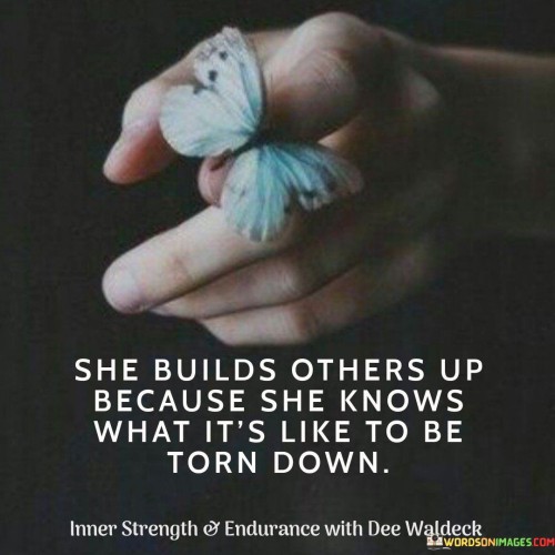 This compassionate quote highlights the empathy and kindness of a person who uplifts others. "She Builds Others Up Because She Knows What It's Like to Be Torn Down" suggests that this individual has experienced the pain and hardship of being criticized or torn down by others in the past. Instead of perpetuating negativity, she chooses to use her own experiences to understand and support those around her.

The quote underscores the power of empathy and how personal struggles can cultivate a deep understanding of others' vulnerabilities. Through her own experiences, she has gained insight into the importance of uplifting and encouraging others, recognizing the impact of positive words and actions on someone's well-being.

Overall, the quote celebrates the act of kindness and support that arises from empathy. It showcases the resilience of someone who chooses to use their own challenges as a means to help others heal and grow. By building others up, she creates a nurturing and positive environment, fostering a sense of community and understanding among those she touches.