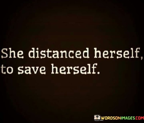 This succinct quote conveys the powerful act of self-preservation through emotional distancing. "She Distanced Herself To Save Herself" suggests that the woman recognized the need to protect her well-being and emotional health by creating space from a situation or person that might have been causing harm or distress.

The quote underscores the importance of setting boundaries and prioritizing self-care. Sometimes, stepping back from toxic or unhealthy environments is necessary to maintain one's mental and emotional equilibrium. By choosing to distance herself, she demonstrates strength and self-awareness, acknowledging that her own well-being matters and must be safeguarded.

Overall, the quote celebrates the act of self-preservation and underscores the significance of valuing one's mental and emotional health. It encourages individuals to recognize the importance of setting boundaries and making choices that promote their overall well-being. By distancing herself to save herself, the woman embodies the power of self-love and self-respect, showing that prioritizing oneself is a crucial step towards leading a healthy and fulfilling life.